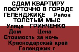 СДАМ КВАРТИРУ ПОСУТОЧНО В ГОРОДЕ ГЕЛЕНДЖИКЕ  › Район ­ ТОЛСТЫЙ МЫС › Улица ­ ГРИНЧЕНКО › Дом ­ 38 › Цена ­ 900 › Стоимость за ночь ­ 900 - Краснодарский край, Геленджик г. Недвижимость » Квартиры аренда посуточно   . Краснодарский край,Геленджик г.